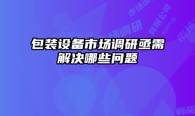 包裝設(shè)備市場調(diào)研亟需解決哪些問題